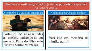 São duas as ordenanças da Igreja dadas por ordem específica
do Senhor Jesus.
A primeira é o batismo em águas:
Portanto, ide, ensinai todas
as nações, batizando-as em
nome do Pai, e do Filho, e do
Espírito Santo (Mt 28.19).
A segunda é a Ceia do Senhor:
fazei isso em memória de
mim(Lc 22.19).
 