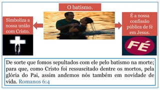 Simboliza a
nossa união
com Cristo.
É a nossa
confissão
pública de fé
em Jesus.
O batismo.
De sorte que fomos sepultados com ele pelo batismo na morte;
para que, como Cristo foi ressuscitado dentre os mortos, pela
glória do Pai, assim andemos nós também em novidade de
vida. Romanos 6:4
 