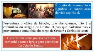 O crente em Jesus precisa estar em
comunhão com a Igreja para participar
da Ceia do Senhor.
É o rito da comunhão e
significa a continuação
da vida espiritual.
Porventura o cálice de bênção, que abençoamos, não é a
comunhão do sangue de Cristo? O pão que partimos não é
porventura a comunhão do corpo de Cristo? 1 Coríntios 10:16
 