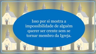 Isso por si mostra a
impossibilidade de alguém
querer ser crente sem se
tornar membro da Igreja.
 