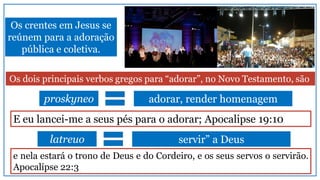 Os crentes em Jesus se
reúnem para a adoração
pública e coletiva.
Os dois principais verbos gregos para “adorar”, no Novo Testamento, são
proskyneo adorar, render homenagem
latreuo servir” a Deus
E eu lancei-me a seus pés para o adorar; Apocalipse 19:10
e nela estará o trono de Deus e do Cordeiro, e os seus servos o servirão.
Apocalípse 22:3
 