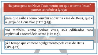 Há passagens no Novo Testamento em que o termo “casa”
parece se referir à igreja:
para que saibas como convém andar na casa de Deus, que é
a igreja do Deus vivo (1Tm 3.15).
vós também, como pedras vivas, sois edificados casa
espiritual e sacerdócio santo (1Pe 2.5).
já é tempo que comece o julgamento pela casa de Deus
(1Pe 4.17).
 