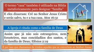 O termo “casa” também é utilizado na Bíblia
metaforicamente para designar “família”
E eles disseram: Crê no Senhor Jesus Cristo
e serás salvo, tu e a tua casa. Atos 16:31
Assim que já não sois estrangeiros, nem
forasteiros, mas concidadãos dos santos, e
da família de Deus; Efésios 2:19
A Igreja é citada como a família de Deus
É por isso que chamamos de irmãos aqueles que se convertem ao Senhor Jesus.
 