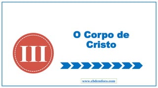 O Corpo de
Cristo
III
www.ebdemfoco.com
 