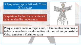 A Igreja é o corpo místico de Cristo
(Ef 1.22,23).
Porque, assim como o corpo é um, e tem muitos membros, e
todos os membros, sendo muitos, são um só corpo, assim é
Cristo também. 1 Coríntios 12:12
O apóstolo Paulo chama a atenção
para um detalhe importante:
 