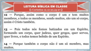 12 — Porque, assim como o corpo é um e tem muitos
membros, e todos os membros, sendo muitos, são um só corpo,
assim é Cristo também.
13 — Pois todos nós fomos batizados em um Espírito,
formando um corpo, quer judeus, quer gregos, quer servos,
quer livres, e todos temos bebido de um Espírito.
14 — Porque também o corpo não é um só membro, mas
muitos.
LEITURA BÍBLICA EM CLASSE
(1 Coríntios 12.12-20,25-27.)
 