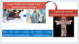 Ora, vós sois o corpo de Cristo, e seus
membros em particular. 1 Coríntios 12:27
E por Ele somos
membros do seu corpo.
o que Paulo nos ensina é que
pertencemos a Cristo
 