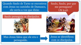 Quando Saulo de Tarso se encontrou
com Jesus no caminho de Damasco,
ele ouviu a voz que dizia:
Saulo perseguia os discípulos.
Saulo, Saulo, por que
me persegues?
(At 9.4).
Mas Jesus falou que ele era o
perseguido.
Jesus se identificou
com os discípulos.
 