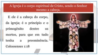 E ele é a cabeça do corpo,
da igreja; é o princípio e o
primogênito dentre os
mortos, para que em tudo
tenha a preeminência.
Colossenses 1:18
A Igreja é o corpo espiritual de Cristo, sendo o Senhor
mesmo a cabeça.
 