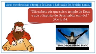 “Não sabeis vós que sois o templo de Deus
e que o Espírito de Deus habita em vós?”
(1Co 3.16).
Seus membros são o templo de Deus, a habitação do Espírito Santo.
 