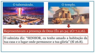 O tabernáculo. O templo.
Representavam a presença de Deus (Êx 40.34; 2Cr 7.2,16).
O salmista diz: “SENHOR, eu tenho amado a habitação da
tua casa e o lugar onde permanece a tua glória” (Sl 26.8).
 