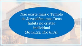 Não existe mais o Templo
de Jerusalém, mas Deus
habita no cristão
individual
(Jo 14.23; 1Co 6.19).
 