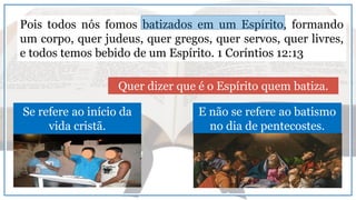 Pois todos nós fomos batizados em um Espírito, formando
um corpo, quer judeus, quer gregos, quer servos, quer livres,
e todos temos bebido de um Espírito. 1 Coríntios 12:13
Quer dizer que é o Espírito quem batiza.
Se refere ao início da
vida cristã.
E não se refere ao batismo
no dia de pentecostes.
 