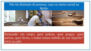 Não há distinção de pessoas, raça ou status social na
Igreja.
formando um corpo, quer judeus, quer gregos, quer
servos, quer livres, e todos temos bebido de um Espírito”
(1Co 12.13b)
 