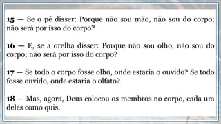 15 — Se o pé disser: Porque não sou mão, não sou do corpo;
não será por isso do corpo?
16 — E, se a orelha disser: Porque não sou olho, não sou do
corpo; não será por isso do corpo?
17 — Se todo o corpo fosse olho, onde estaria o ouvido? Se todo
fosse ouvido, onde estaria o olfato?
18 — Mas, agora, Deus colocou os membros no corpo, cada um
deles como quis.
 