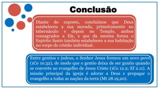 Conclusão
Diante do exposto, concluímos que Deus
estabeleceu a sua morada, primeiramente no
tabernáculo e depois no Templo, ambos
consagrados a Ele, e que da mesma forma o
Espírito Santo também estabeleceu a sua habitação
no corpo do cristão individual.
Entre gentios e judeus, o Senhor Jesus formou um novo povo
(1Co 10.32), de modo que o gentio deixa de ser gentio quando
se converte ao evangelho de Jesus Cristo (1Co 12.2; Ef 2.11). A
missão principal da igreja é adorar a Deus e propagar o
evangelho a todas as nações da terra (Mt 28.19,20).
 