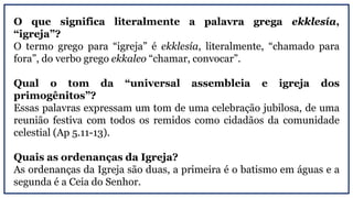 O que significa literalmente a palavra grega ekklesía,
“igreja”?
O termo grego para “igreja” é ekklesía, literalmente, “chamado para
fora”, do verbo grego ekkaleo “chamar, convocar”.
Qual o tom da “universal assembleia e igreja dos
primogênitos”?
Essas palavras expressam um tom de uma celebração jubilosa, de uma
reunião festiva com todos os remidos como cidadãos da comunidade
celestial (Ap 5.11-13).
Quais as ordenanças da Igreja?
As ordenanças da Igreja são duas, a primeira é o batismo em águas e a
segunda é a Ceia do Senhor.
 