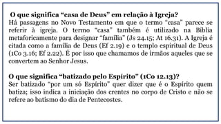 O que significa “casa de Deus” em relação à Igreja?
Há passagens no Novo Testamento em que o termo “casa” parece se
referir à igreja. O termo “casa” também é utilizado na Bíblia
metaforicamente para designar “família” (Js 24.15; At 16.31). A Igreja é
citada como a família de Deus (Ef 2.19) e o templo espiritual de Deus
(1Co 3.16; Ef 2.22). É por isso que chamamos de irmãos aqueles que se
convertem ao Senhor Jesus.
O que significa “batizado pelo Espírito” (1Co 12.13)?
Ser batizado “por um só Espírito” quer dizer que é o Espírito quem
batiza; isso indica a iniciação dos crentes no corpo de Cristo e não se
refere ao batismo do dia de Pentecostes.
 