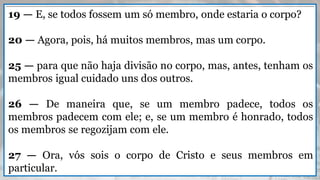 19 — E, se todos fossem um só membro, onde estaria o corpo?
20 — Agora, pois, há muitos membros, mas um corpo.
25 — para que não haja divisão no corpo, mas, antes, tenham os
membros igual cuidado uns dos outros.
26 — De maneira que, se um membro padece, todos os
membros padecem com ele; e, se um membro é honrado, todos
os membros se regozijam com ele.
27 — Ora, vós sois o corpo de Cristo e seus membros em
particular.
 