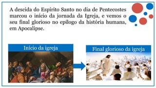A descida do Espírito Santo no dia de Pentecostes
marcou o início da jornada da Igreja, e vemos o
seu final glorioso no epílogo da história humana,
em Apocalipse.
Início da igreja Final glorioso da igreja
 