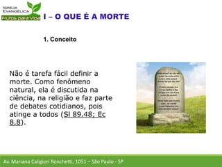 Não é tarefa fácil definir a
morte. Como fenômeno
natural, ela é discutida na
ciência, na religião e faz parte
de debates cotidianos, pois
atinge a todos (Sl 89.48; Ec
8.8).
Av. Mariana Caligiori Ronchetti, 1051 – São Paulo - SP
1. Conceito
 