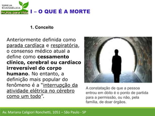 Anteriormente definida como
parada cardíaca e respiratória,
o consenso médico atual a
define como cessamento
clínico, cerebral ou cardíaco
irreversível do corpo
humano. No entanto, a
definição mais popular do
fenômeno é a “interrupção da
atividade elétrica no cérebro
como um todo”.
Av. Mariana Caligiori Ronchetti, 1051 – São Paulo - SP
1. Conceito
A constatação de que a pessoa
entrou em óbito é o ponto de partida
para a permissão, ou não, pela
família, de doar órgãos.
 