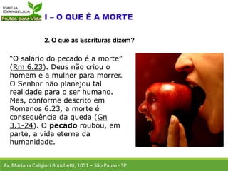 “O salário do pecado é a morte”
(Rm 6.23). Deus não criou o
homem e a mulher para morrer.
O Senhor não planejou tal
realidade para o ser humano.
Mas, conforme descrito em
Romanos 6.23, a morte é
consequência da queda (Gn
3.1-24). O pecado roubou, em
parte, a vida eterna da
humanidade.
Av. Mariana Caligiori Ronchetti, 1051 – São Paulo - SP
2. O que as Escrituras dizem?
 