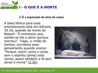 A base bíblica para esse
entendimento está em Gênesis
35.18, quando da morte de
Raquel: “E aconteceu que,
saindo-se lhe a alma (porque
morreu)”. Tiago, o irmão do
Senhor, corrobora esse
pensamento quando ensina:
“Porque, assim como o corpo
sem o espírito [alma] está
morto, assim também a fé sem
obras é morta” (2.26).
Av. Mariana Caligiori Ronchetti, 1051 – São Paulo - SP
3. É a separação da alma do corpo
 