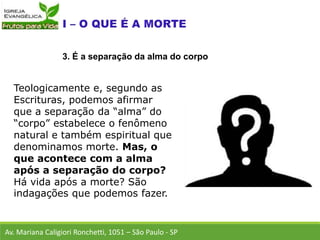 Teologicamente e, segundo as
Escrituras, podemos afirmar
que a separação da “alma” do
“corpo” estabelece o fenômeno
natural e também espiritual que
denominamos morte. Mas, o
que acontece com a alma
após a separação do corpo?
Há vida após a morte? São
indagações que podemos fazer.
Av. Mariana Caligiori Ronchetti, 1051 – São Paulo - SP
3. É a separação da alma do corpo
 