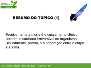 RESUMO DO TÓPICO (1)
Tecnicamente a morte é o cessamento clínico,
cerebral e cardíaco irreversível do organismo.
Biblicamente, porém, é a separação entre o corpo
e a alma.
Av. Mariana Caligiori Ronchetti, 1051 – São Paulo - SP
 