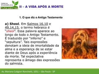 a) Sheol. Em Salmos 16.10 e
49.14,15, o termo hebraico é
“sheol”. Essa palavra aparece ao
longo de todo o Antigo Testamento.
É traduzido por “inferno” e
“sepultura”. Tais expressões
denotam a ideia de imortalidade da
alma e a esperança de se estar
diante de Deus após a experiência
da morte. Tal expectativa
representa o âmago das expressões
do salmista.
Av. Mariana Caligiori Ronchetti, 1051 – São Paulo - SP
1. O que diz o Antigo Testamento
 