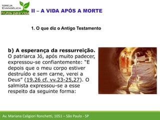 b) A esperança da ressurreição.
O patriarca Jó, após muito padecer,
expressou-se confiantemente: “E
depois que o meu corpo estiver
destruído e sem carne, verei a
Deus” (19.26 cf. vv.23-25,27). O
salmista expressou-se a esse
respeito da seguinte forma:
Av. Mariana Caligiori Ronchetti, 1051 – São Paulo - SP
1. O que diz o Antigo Testamento
 