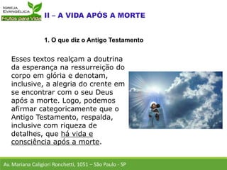 Esses textos realçam a doutrina
da esperança na ressurreição do
corpo em glória e denotam,
inclusive, a alegria do crente em
se encontrar com o seu Deus
após a morte. Logo, podemos
afirmar categoricamente que o
Antigo Testamento, respalda,
inclusive com riqueza de
detalhes, que há vida e
consciência após a morte.
Av. Mariana Caligiori Ronchetti, 1051 – São Paulo - SP
1. O que diz o Antigo Testamento
 