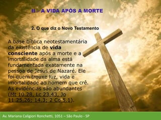 Av. Mariana Caligiori Ronchetti, 1051 – São Paulo - SP
A base bíblica neotestamentária
da existência de vida
consciente após a morte e a
imortalidade da alma está
fundamentada exatamente na
pessoa de Jesus de Nazaré. Ele
foi quem trouxe luz, vida e
imortalidade ao homem que crê.
As evidências são abundantes
(Mt 10.28, Lc 23.43, Jo
11.25,26; 14.3; 2 Co 5.1).
2. O que diz o Novo Testamento
 