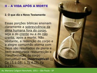 Av. Mariana Caligiori Ronchetti, 1051 – São Paulo - SP
Essas porções bíblicas ensinam
claramente a sobrevivência da
alma humana fora do corpo,
seja a do crente ou a do não
crente, após a morte. Não
obstante, a redenção do corpo e
a alegre comunhão eterna com
Deus são resultados da plena e
bem-aventurada ressurreição e
transformação do corpo
corruptível em incorruptível (1
Co 15.1-58; 1 Ts 4.16; Fp
3.21).
2. O que diz o Novo Testamento
 