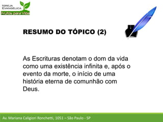 RESUMO DO TÓPICO (2)
As Escrituras denotam o dom da vida
como uma existência infinita e, após o
evento da morte, o início de uma
história eterna de comunhão com
Deus.
Av. Mariana Caligiori Ronchetti, 1051 – São Paulo - SP
 