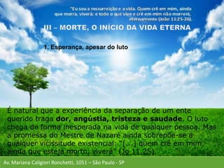Av. Mariana Caligiori Ronchetti, 1051 – São Paulo - SP
É natural que a experiência da separação de um ente
querido traga dor, angústia, tristeza e saudade. O luto
chega de forma inesperada na vida de qualquer pessoa. Mas
a promessa do Mestre de Nazaré ainda sobrepõe-se a
qualquer vicissitude existencial: “[...] quem crê em mim,
ainda que esteja morto, viverá” (Jo 11.25).
1. Esperança, apesar do luto
 
