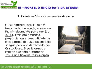 O Pai entregou seu Filho em
favor da humanidade, e assim o
fez simplesmente por amor (Jo
3.16). Esse ato amoroso
proporcionou a possibilidade de
escaparmos do juízo divino pelo
sangue precioso derramado por
Cristo Jesus. Isso leva-nos a
refletir que sem a morte de
Jesus não haveria ressurreição.
Av. Mariana Caligiori Ronchetti, 1051 – São Paulo - SP
2. A morte de Cristo e a certeza da vida eterna
 
