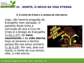 Logo, não haveria pregação do
Evangelho nem salvação. O
apóstolo Paulo tinha a
convicção de que a Cruz de
Cristo é o âmago do Evangelho
(1 Co 1.17), do novo
nascimento e da vida eterna.
Hoje só amamos o Senhor
porque Ele nos amou primeiro
(1 Jo 4.19). Por isso, pela sua
morte, e morte de cruz temos,
nEle, a vida eterna.
Av. Mariana Caligiori Ronchetti, 1051 – São Paulo - SP
2. A morte de Cristo e a certeza da vida eterna
 