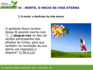 O apóstolo Pedro lembra
dessa fé quando exorta-nos:
“[...] alegrai-vos no fato de
serdes participantes das
aflições de Cristo, para que
também na revelação da sua
glória vos regozijeis e
alegreis” (1 Pe 4.13).
Av. Mariana Caligiori Ronchetti, 1051 – São Paulo - SP
3. A morte: o desfrutar da vida eterna
 