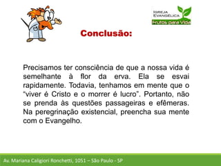 Conclusão:
Precisamos ter consciência de que a nossa vida é
semelhante à flor da erva. Ela se esvai
rapidamente. Todavia, tenhamos em mente que o
“viver é Cristo e o morrer é lucro”. Portanto, não
se prenda às questões passageiras e efêmeras.
Na peregrinação existencial, preencha sua mente
com o Evangelho.
Av. Mariana Caligiori Ronchetti, 1051 – São Paulo - SP
 