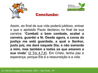 Conclusão:
Assim, ao final de sua vida poderá jubiloso, entoar
o que o apóstolo Paulo declarou no final da sua
carreira: “Combati o bom combate, acabei a
carreira, guardei a fé. Desde agora, a coroa da
justiça me está guardada, a qual o Senhor,
justo juiz, me dará naquele Dia; e não somente
a mim, mas também a todos os que amarem a
sua vinda” (2 Tm 4.7,8). Em Cristo, tenha paz e
esperança, porque Ele é a ressurreição e a vida.
Av. Mariana Caligiori Ronchetti, 1051 – São Paulo - SP
 
