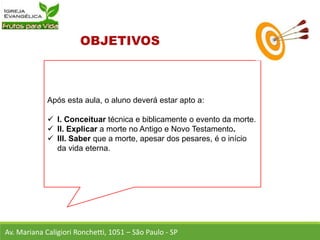 Após esta aula, o aluno deverá estar apto a:
 I. Conceituar técnica e biblicamente o evento da morte.
 II. Explicar a morte no Antigo e Novo Testamento.
 III. Saber que a morte, apesar dos pesares, é o início
da vida eterna.
Av. Mariana Caligiori Ronchetti, 1051 – São Paulo - SP
 