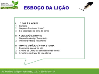 I. O QUE É A MORTE
1. Conceito
2. O que as Escrituras dizem?
3. É a separação da alma do corpo
II – A VIDA APÓS A MORTE
1. O que diz o Antigo Testamento
2. O que diz o Novo Testamento
III – MORTE, O INÍCIO DA VIDA ETERNA
1. Esperança, apesar do luto
2. A morte de Cristo e a certeza da vida eterna
3. A morte: o desfrutar da vida eterna
Av. Mariana Caligiori Ronchetti, 1051 – São Paulo - SP
 