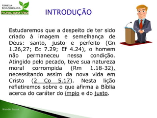 Estudaremos que a despeito de ter sido
criado à imagem e semelhança de
Deus: santo, justo e perfeito (Gn
1.26,27; Ec 7.29; Ef 4.24), o homem
não permaneceu nessa condição.
Atingido pelo pecado, teve sua natureza
moral corrompida (Rm 1.18-32),
necessitando assim da nova vida em
Cristo (2 Co 5.17). Nesta lição
refletiremos sobre o que afirma a Bíblia
acerca do caráter do ímpio e do justo.
 