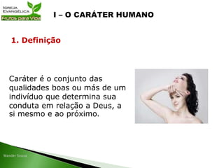 Caráter é o conjunto das
qualidades boas ou más de um
indivíduo que determina sua
conduta em relação a Deus, a
si mesmo e ao próximo.
1. Definição
 