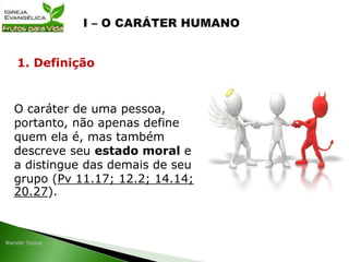 O caráter de uma pessoa,
portanto, não apenas define
quem ela é, mas também
descreve seu estado moral e
a distingue das demais de seu
grupo (Pv 11.17; 12.2; 14.14;
20.27).
1. Definição
 