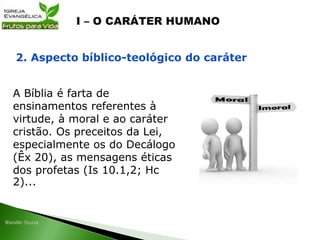 A Bíblia é farta de
ensinamentos referentes à
virtude, à moral e ao caráter
cristão. Os preceitos da Lei,
especialmente os do Decálogo
(Êx 20), as mensagens éticas
dos profetas (Is 10.1,2; Hc
2)...
2. Aspecto bíblico-teológico do caráter
 