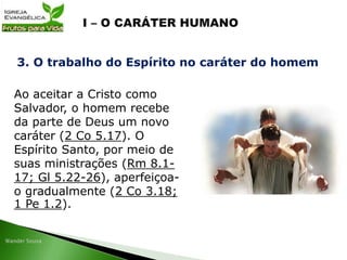 Ao aceitar a Cristo como
Salvador, o homem recebe
da parte de Deus um novo
caráter (2 Co 5.17). O
Espírito Santo, por meio de
suas ministrações (Rm 8.1-
17; Gl 5.22-26), aperfeiçoa-
o gradualmente (2 Co 3.18;
1 Pe 1.2).
3. O trabalho do Espírito no caráter do homem
 