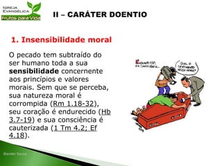 O pecado tem subtraído do
ser humano toda a sua
sensibilidade concernente
aos princípios e valores
morais. Sem que se perceba,
sua natureza moral é
corrompida (Rm 1.18-32),
seu coração é endurecido (Hb
3.7-19) e sua consciência é
cauterizada (1 Tm 4.2; Ef
4.18).
1. Insensibilidade moral
 